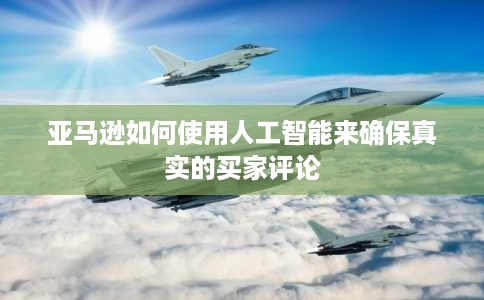 亚马逊如何使用人工智能来确保真实的买家评论 亚马逊如何使用人工智能来确保真实的买家评论