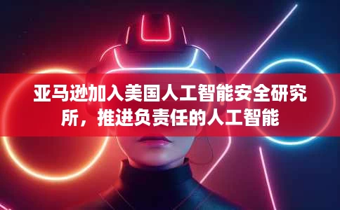 亚马逊加入美国人工智能安全研究所,推进负责任的人工智能 亚马逊加入美国人工智能安全研究所,推进负责任的人工智能