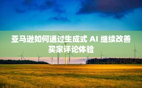 亚马逊如何通过生成式 AI 继续改善买家评论体验 亚马逊如何通过生成式 AI 继续改善买家评论体验