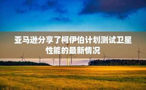 亚马逊分享了柯伊伯计划测试卫星性能的最新情况 亚马逊分享了柯伊伯计划测试卫星性能的最新情况