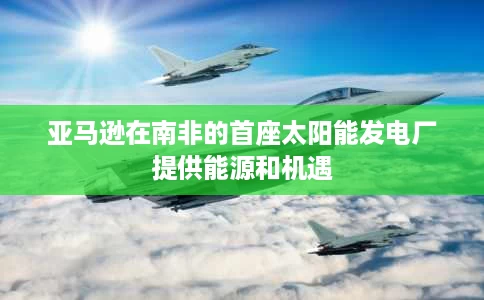 亚马逊在南非的首座太阳能发电厂提供能源和机遇 亚马逊在南非的首座太阳能发电厂提供能源和机遇