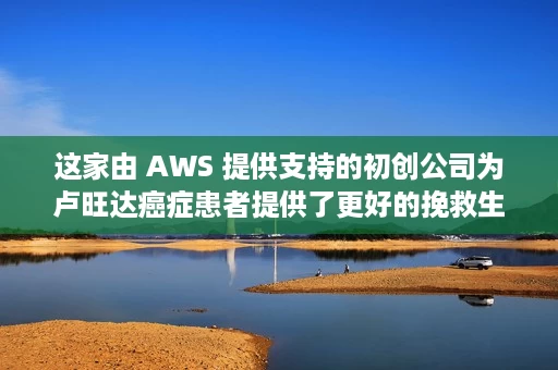 这家由 AWS 提供支持的初创公司为卢旺达癌症患者提供了更好的挽救生命的治疗机会 这家由 AWS 提供支持的初创公司为卢旺达癌症患者提供了更好的挽救生命的治疗机会