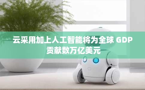 云采用加上人工智能将为全球 GDP 贡献数万亿美元 云采用加上人工智能将为全球 GDP 贡献数万亿美元