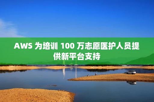 AWS 为培训 100 万志愿医护人员提供新平台支持 AWS 为培训 100 万志愿医护人员提供新平台支持