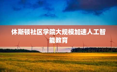 休斯顿社区学院大规模加速人工智能教育 休斯顿社区学院大规模加速人工智能教育