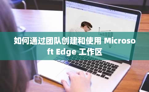 如何通过团队创建和使用 Microsoft Edge 工作区 如何通过团队创建和使用 Microsoft Edge 工作区