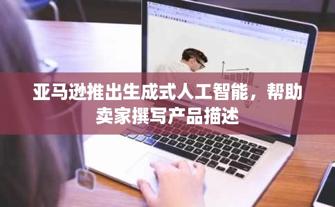 亚马逊推出生成式人工智能,帮助卖家撰写产品描述 亚马逊推出生成式人工智能,帮助卖家撰写产品描述