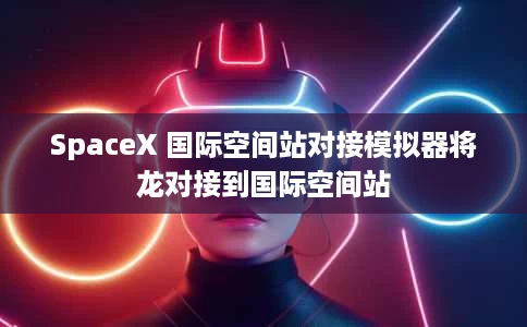 SpaceX 国际空间站对接模拟器将龙对接到国际空间站