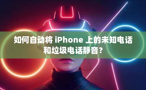 如何自动将 iPhone 上的未知电话和垃圾电话静音？