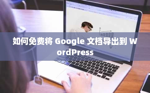 如何免费将 Google 文档导出到 WordPress