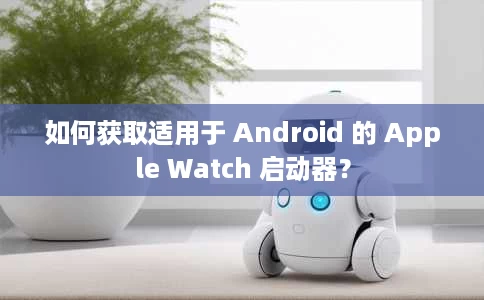 如何获取适用于 Android 的 Apple Watch 启动器？