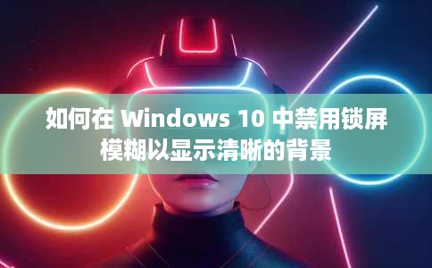 如何在 Windows 10 中禁用锁屏模糊以显示清晰的背景 如何在 Windows 10 中禁用锁屏模糊以显示清晰的背景