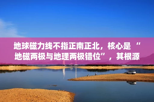 地球磁力线不指正南正北,核心是 “地磁两极与地理两极错位”,其根源是地球磁场由外核液态金属运动产生 地球磁力线不指正南正北,核心是 “地磁两极与地理两极错位”,其根源是地球磁场由外核液态金属运动产生