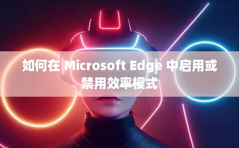 如何在 Microsoft Edge 中启用或禁用效率模式 如何在 Microsoft Edge 中启用或禁用效率模式