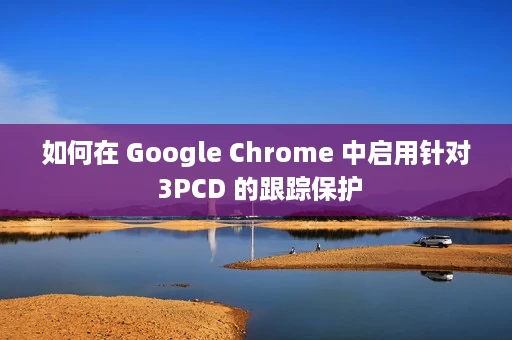 如何在 Google Chrome 中启用针对 3PCD 的跟踪保护 如何在 Google Chrome 中启用针对 3PCD 的跟踪保护