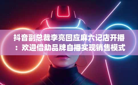 抖音副总裁李亮回应麻六记店开播:欢迎借助品牌自播实现销售模式 抖音副总裁李亮回应麻六记店开播:欢迎借助品牌自播实现销售模式