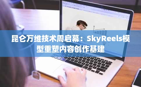 昆仑万维技术周启幕:SkyReels模型重塑内容创作基建 昆仑万维技术周启幕:SkyReels模型重塑内容创作基建