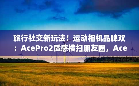 旅行社交新玩法!运动相机品牌双:AcePro2质感横扫朋友圈,AcePro成片制霸短视频 旅行社交新玩法!运动相机品牌双:AcePro2质感横扫朋友圈,AcePro成片制霸短视频