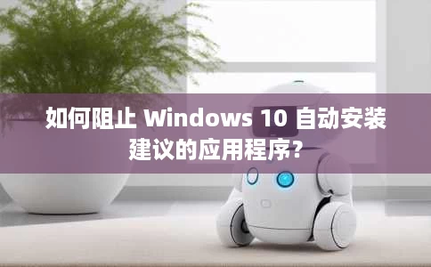 如何阻止 Windows 10 自动安装建议的应用程序? 如何阻止 Windows 10 自动安装建议的应用程序?