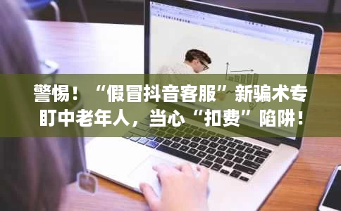 警惕!“假冒抖音客服”新骗术专盯中老年人,当心“扣费”陷阱! 警惕!“假冒抖音客服”新骗术专盯中老年人,当心“扣费”陷阱!