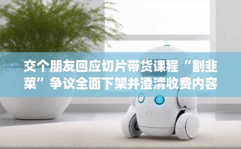 交个朋友回应切片带货课程“割韭菜”争议全面下架并澄清收费内容 交个朋友回应切片带货课程“割韭菜”争议全面下架并澄清收费内容