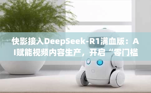 快影接入DeepSeek-R1满血版:AI赋能视频内容生产,开启“零门槛”智能创作时代 快影接入DeepSeek-R1满血版:AI赋能视频内容生产,开启“零门槛”智能创作时代