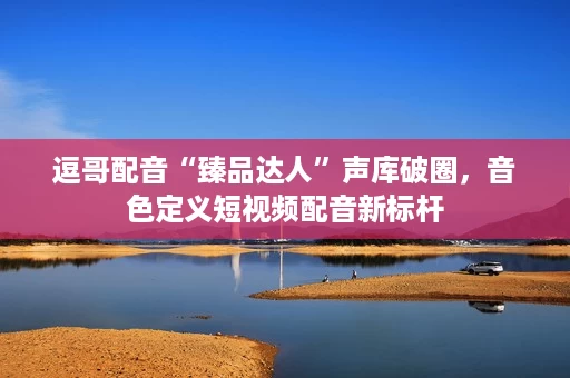 逗哥配音“臻品达人”声库破圈,音色定义短视频配音新标杆 逗哥配音“臻品达人”声库破圈,音色定义短视频配音新标杆