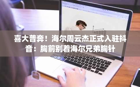 喜大普奔!海尔周云杰正式入驻抖音:胸前别着海尔兄弟胸针 喜大普奔!海尔周云杰正式入驻抖音:胸前别着海尔兄弟胸针