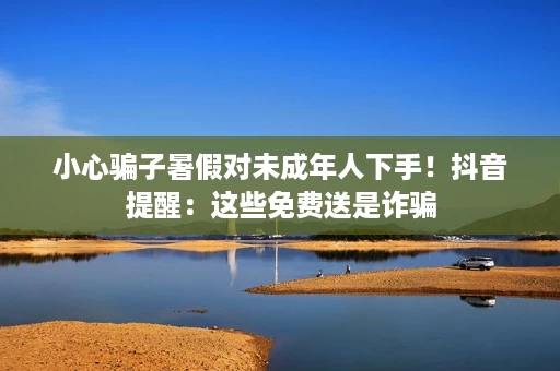 小心骗子暑假对未成年人下手!抖音提醒:这些免费送是诈骗 小心骗子暑假对未成年人下手!抖音提醒:这些免费送是诈骗