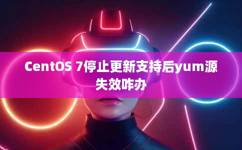 CentOS 7停止更新支持后yum源失效咋办 CentOS 7停止更新支持后yum源失效咋办