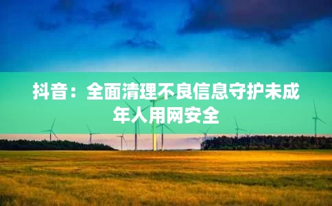 抖音:全面清理不良信息守护未成年人用网安全 抖音:全面清理不良信息守护未成年人用网安全