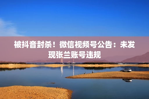 被抖音封杀!微信视频号公告:未发现张兰账号违规 被抖音封杀!微信视频号公告:未发现张兰账号违规