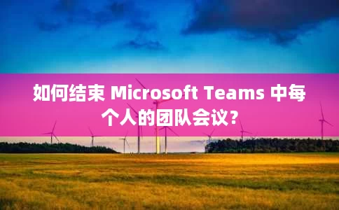 如何结束 Microsoft Teams 中每个人的团队会议？