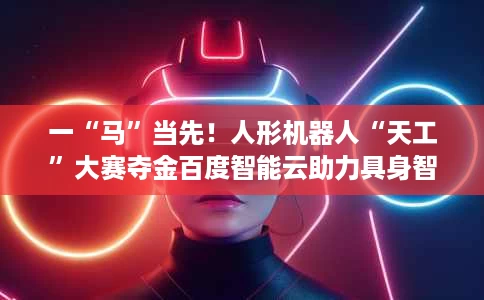 一“马”当先!人形机器人“天工”大赛夺金百度智能云助力具身智能产业加速跑 一“马”当先!人形机器人“天工”大赛夺金百度智能云助力具身智能产业加速跑