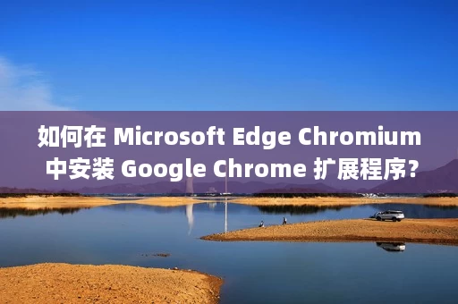如何在 Microsoft Edge Chromium 中安装 Google Chrome 扩展程序？