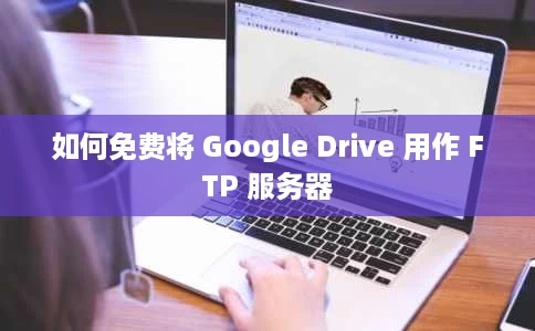 如何免费将 Google Drive 用作 FTP 服务器