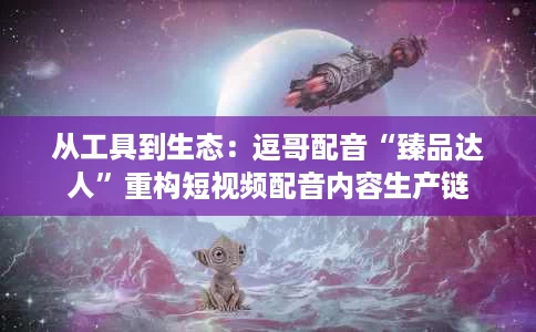 从工具到生态:逗哥配音“臻品达人”重构短视频配音内容生产链 从工具到生态:逗哥配音“臻品达人”重构短视频配音内容生产链