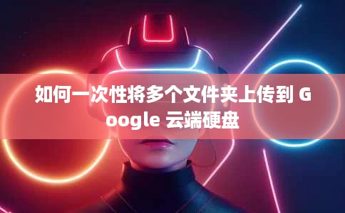 如何一次性将多个文件夹上传到 Google 云端硬盘