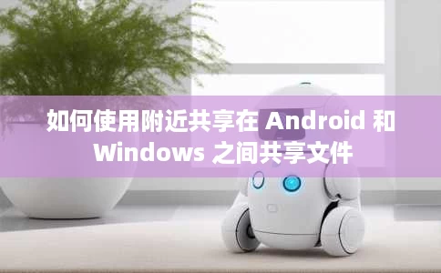 如何使用附近共享在 Android 和 Windows 之间共享文件