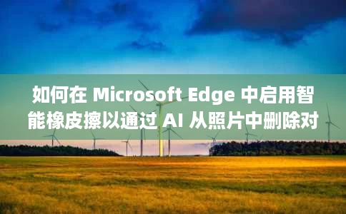 如何在 Microsoft Edge 中启用智能橡皮擦以通过 AI 从照片中删除对象