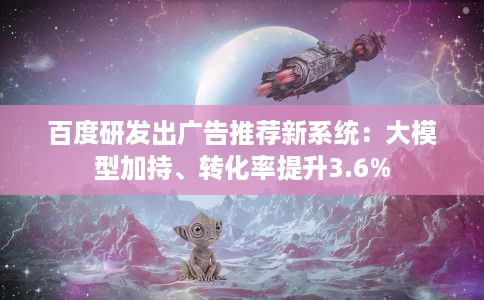 百度研发出广告推荐新系统:大模型加持、转化率提升3.6% 百度研发出广告推荐新系统:大模型加持、转化率提升3.6%