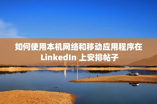 如何使用本机网络和移动应用程序在 LinkedIn 上安排帖子