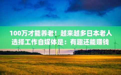 100万才能养老!越来越多日本老人选择工作自媒体是:有趣还能赚钱 100万才能养老!越来越多日本老人选择工作自媒体是:有趣还能赚钱