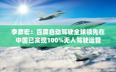 李彦宏:百度自动驾驶全球领先在中国已实现100%无人驾驶运营 李彦宏:百度自动驾驶全球领先在中国已实现100%无人驾驶运营
