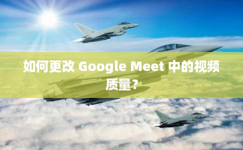 如何更改 Google Meet 中的视频质量？