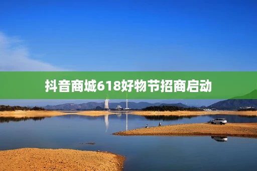 抖音商城618好物节招商启动 抖音商城618好物节招商启动