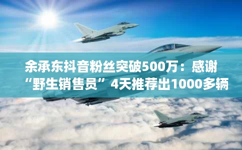 余承东抖音粉丝突破500万:感谢“野生销售员”4天推荐出1000多辆问界车 余承东抖音粉丝突破500万:感谢“野生销售员”4天推荐出1000多辆问界车