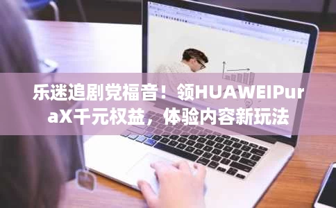 乐迷追剧党福音!领HUAWEIPuraX千元权益,体验内容新玩法 乐迷追剧党福音!领HUAWEIPuraX千元权益,体验内容新玩法