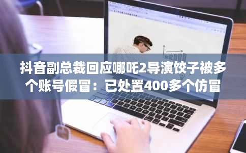抖音副总裁回应哪吒2导演饺子被多个账号假冒:已处置400多个仿冒账号 抖音副总裁回应哪吒2导演饺子被多个账号假冒:已处置400多个仿冒账号