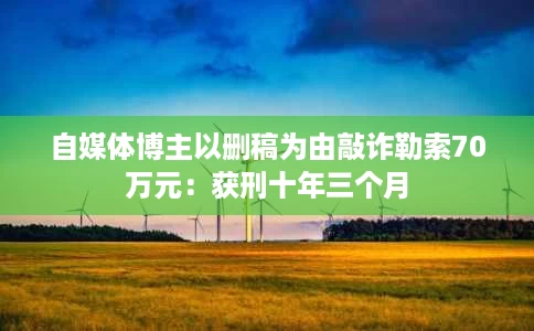 自媒体博主以删稿为由敲诈勒索70万元:获刑十年三个月 自媒体博主以删稿为由敲诈勒索70万元:获刑十年三个月